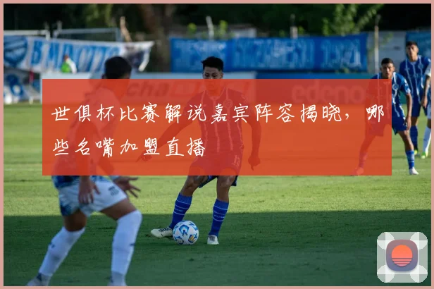 世俱杯比赛解说嘉宾阵容揭晓,哪些名嘴加盟直播