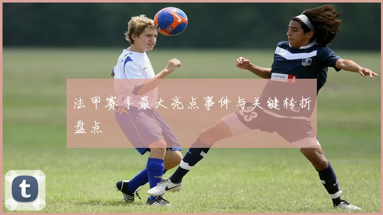 法甲赛季最大亮点事件与关键转折盘点