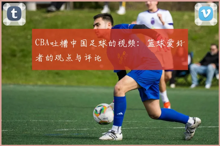 CBA吐槽中国足球的视频:篮球爱好者的观点与评论