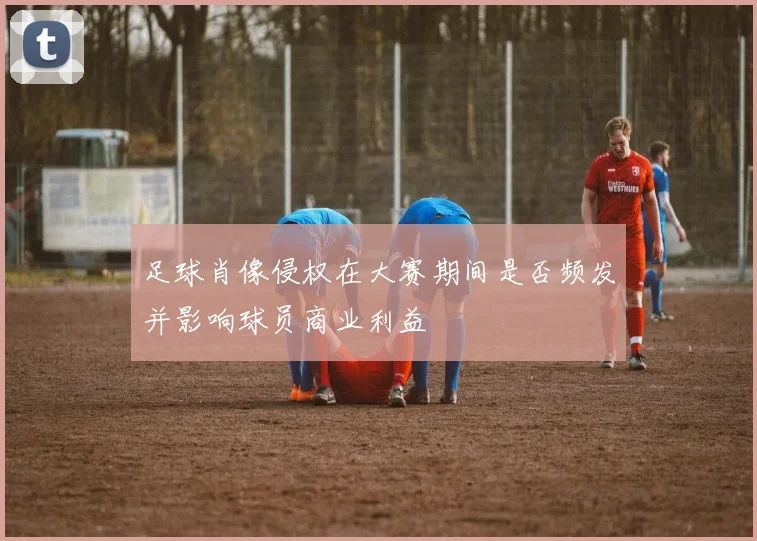 足球肖像侵权在大赛期间是否频发并影响球员商业利益