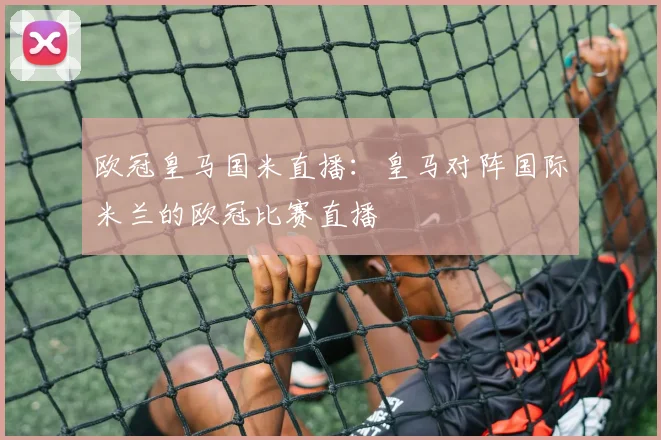 欧冠皇马国米直播：皇马对阵国际米兰的欧冠比赛直播