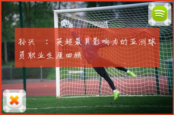 孙兴慜：英超最具影响力的亚洲球员职业生涯回顾