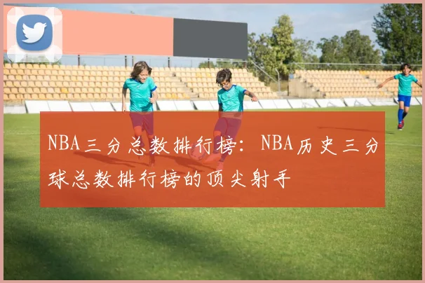 NBA三分总数排行榜：NBA历史三分球总数排行榜的顶尖射手