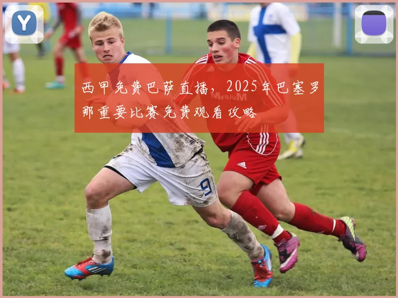 西甲免费巴萨直播，2025年巴塞罗那重要比赛免费观看攻略