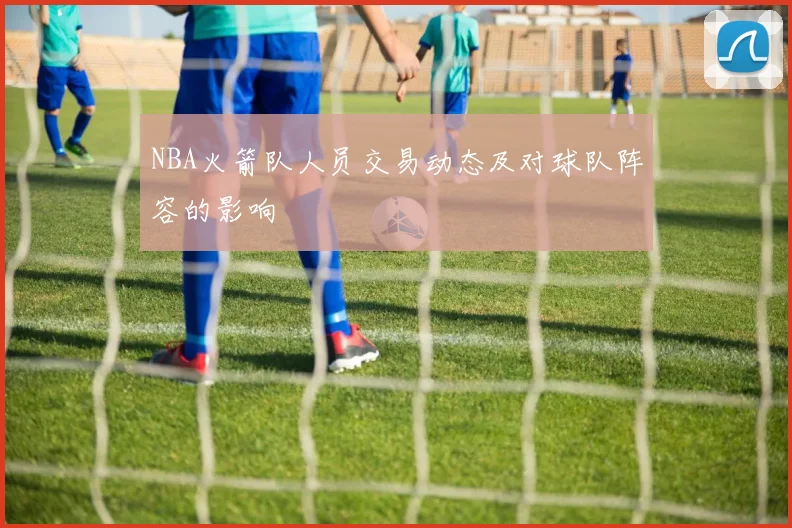 NBA火箭队人员交易动态及对球队阵容的影响