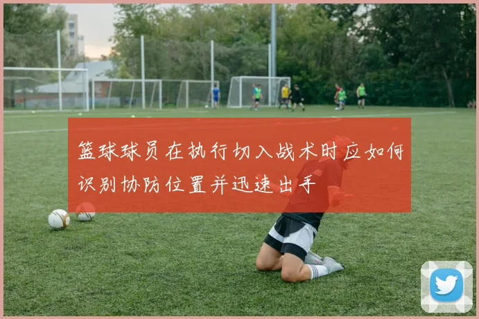 篮球球员在执行切入战术时应如何识别协防位置并迅速出手