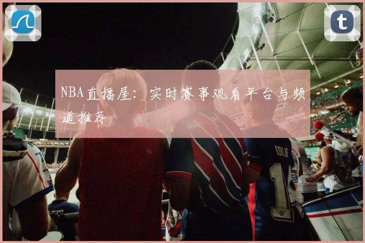 NBA直播屋:实时赛事观看平台与频道推荐